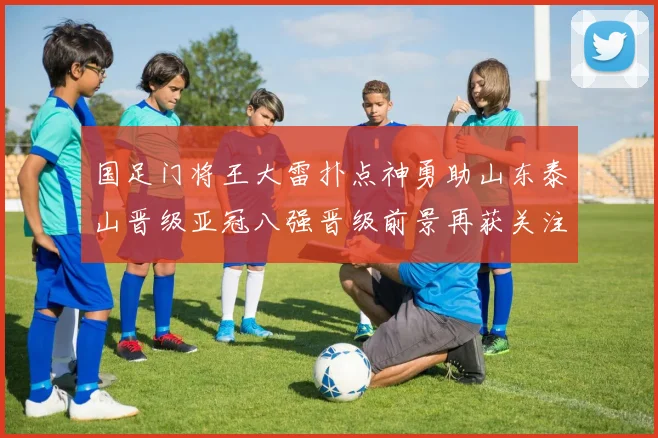 国足门将王大雷扑点神勇助山东泰山晋级亚冠八强晋级前景再获关注