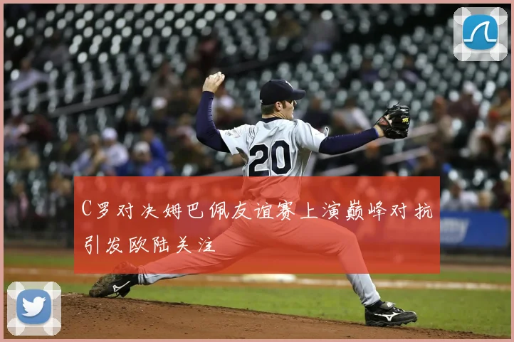 C罗对决姆巴佩友谊赛上演巅峰对抗引发欧陆关注