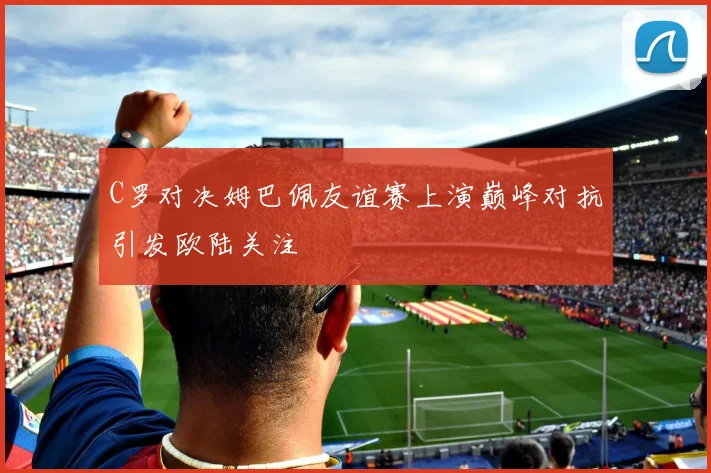 C罗对决姆巴佩友谊赛上演巅峰对抗引发欧陆关注
